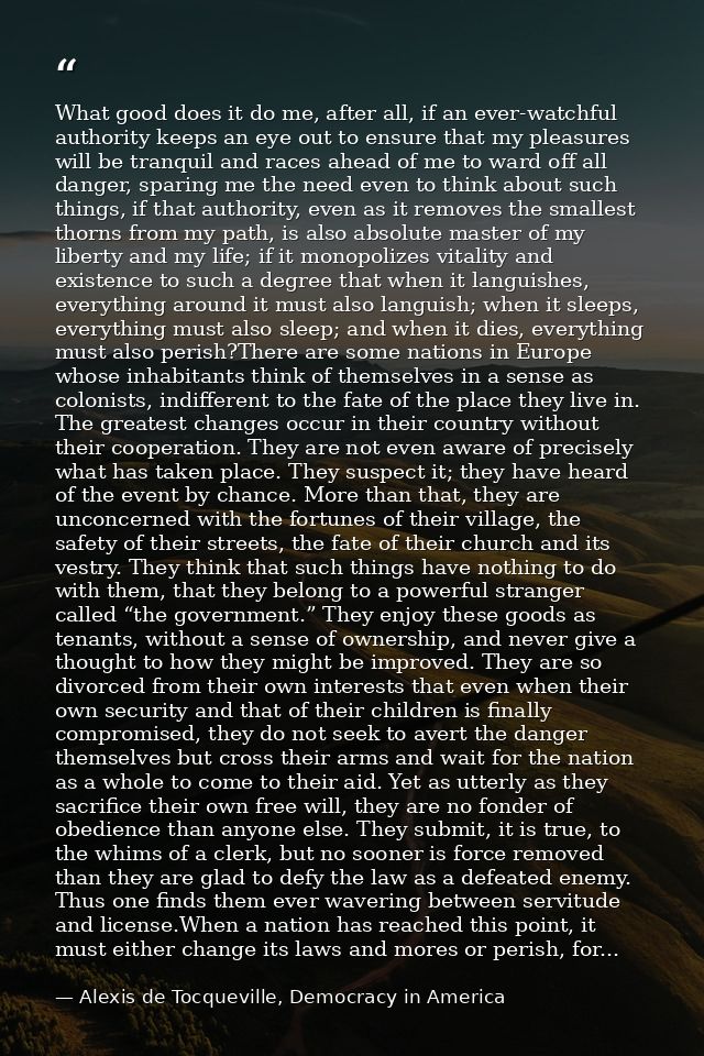 What good does it do me, after all, if an ever-watchful authority keeps an eye out to ensure that my pleasures will be t — Alexis de Tocqueville, Democracy in America