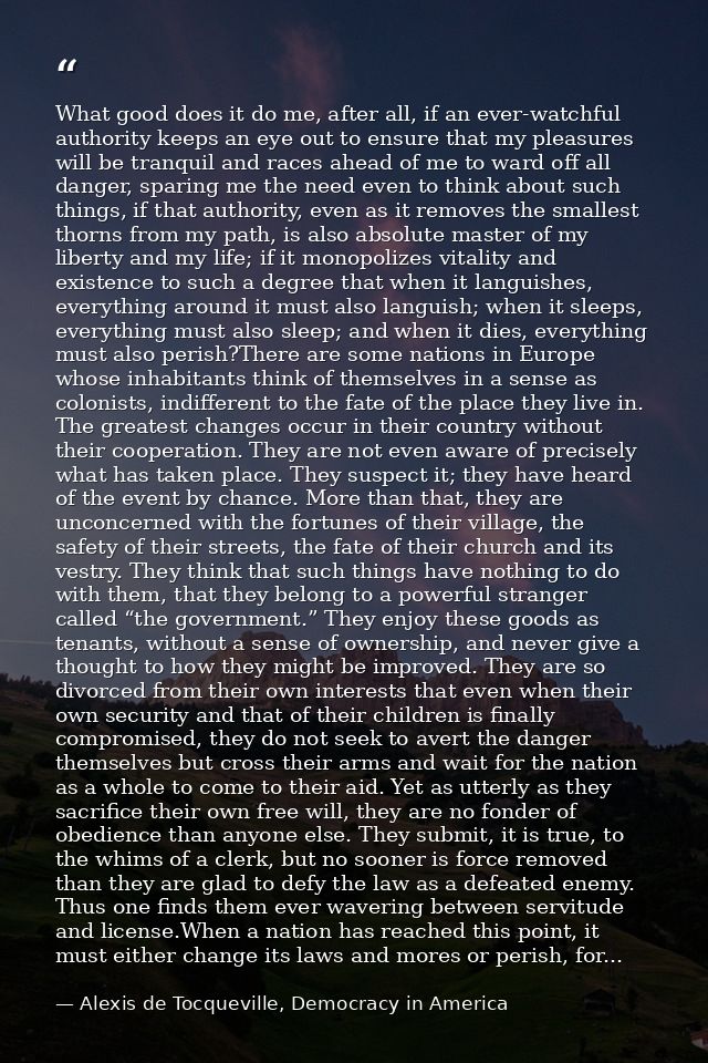 What good does it do me, after all, if an ever-watchful authority keeps an eye out to ensure that my pleasures will be t — Alexis de Tocqueville, Democracy in America