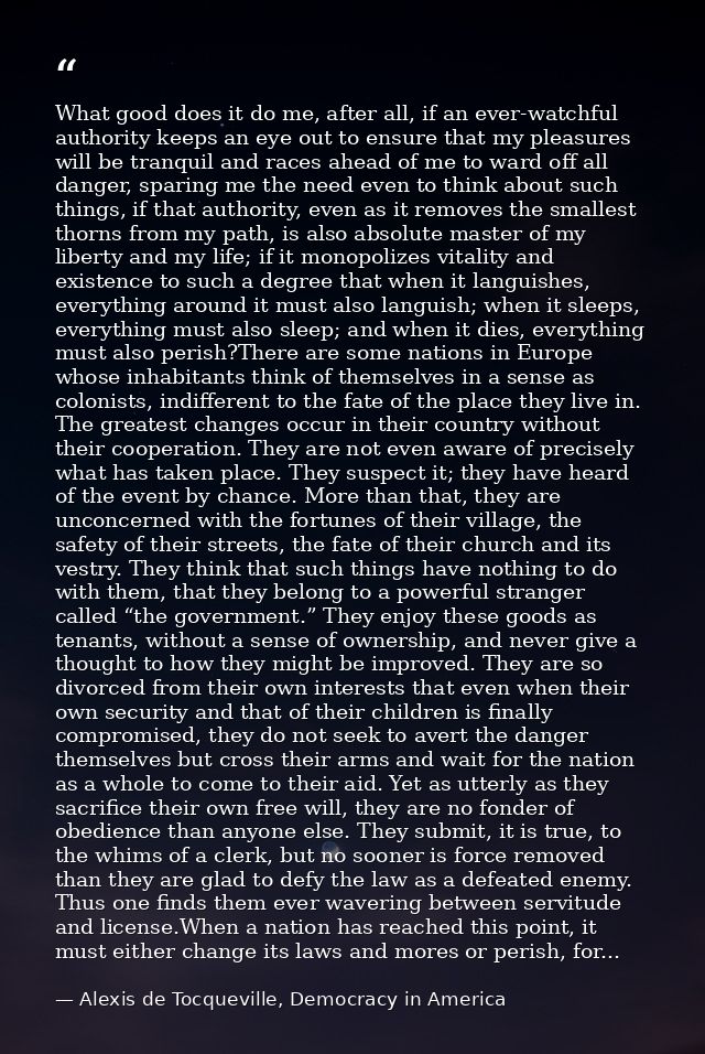 What good does it do me, after all, if an ever-watchful authority keeps an eye out to ensure that my pleasures will be t — Alexis de Tocqueville, Democracy in America