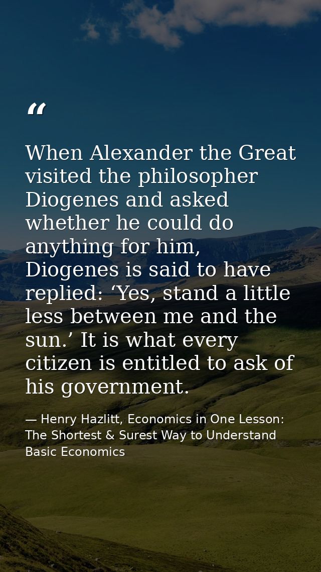 When Alexander the Great visited the philosopher Diogenes and asked whether he could do anything for him, Diogenes is sa — Henry Hazlitt, Economics in One Lesson: The Shortest & Surest Way to Understand Basic Economics