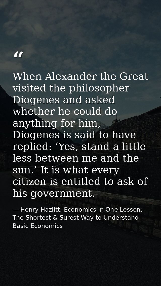 When Alexander the Great visited the philosopher Diogenes and asked whether he could do anything for him, Diogenes is sa — Henry Hazlitt, Economics in One Lesson: The Shortest & Surest Way to Understand Basic Economics