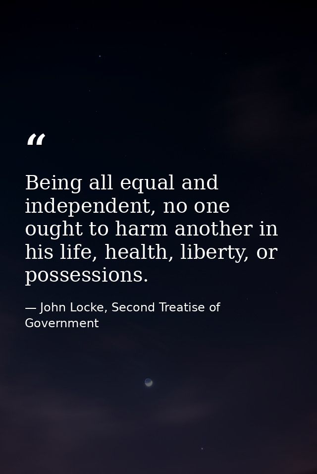 Being all equal and independent, no one ought to harm another in his life, health, liberty, or possessions. — John Locke, Second Treatise of Government
