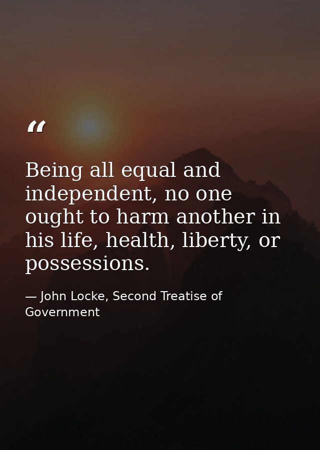 Being all equal and independent, no one ought to harm another in his life, health, liberty, or possessions. — John Locke, Second Treatise of Government