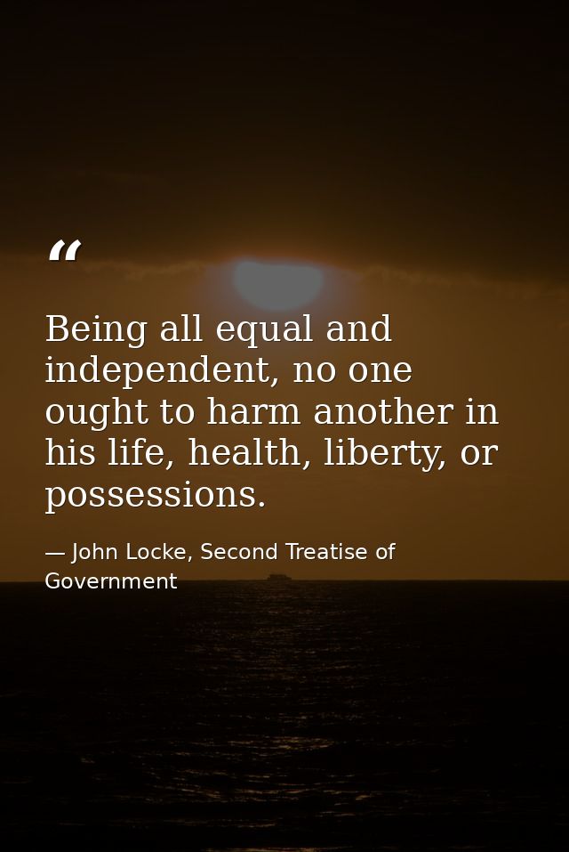 Being all equal and independent, no one ought to harm another in his life, health, liberty, or possessions. — John Locke, Second Treatise of Government