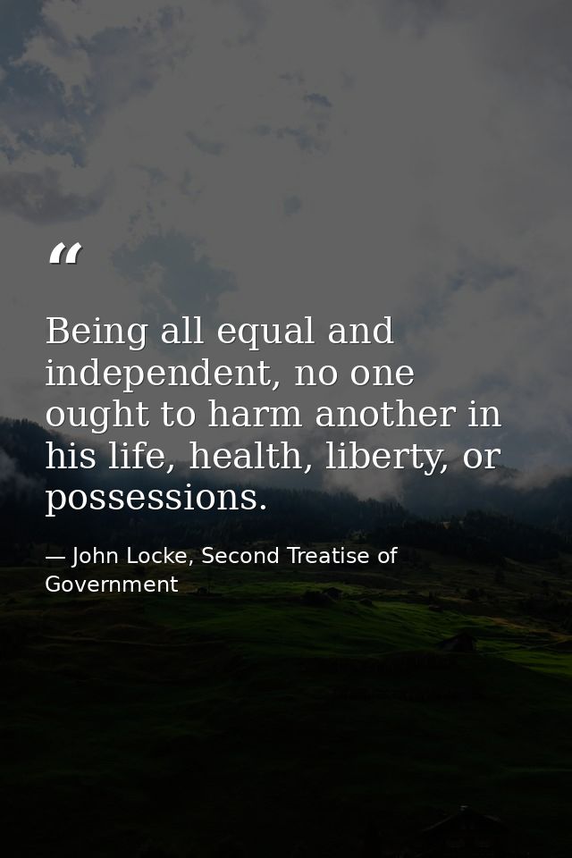 Being all equal and independent, no one ought to harm another in his life, health, liberty, or possessions. — John Locke, Second Treatise of Government