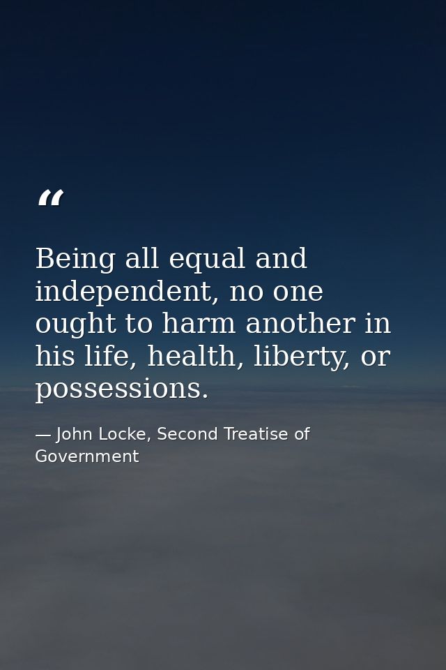 Being all equal and independent, no one ought to harm another in his life, health, liberty, or possessions. — John Locke, Second Treatise of Government