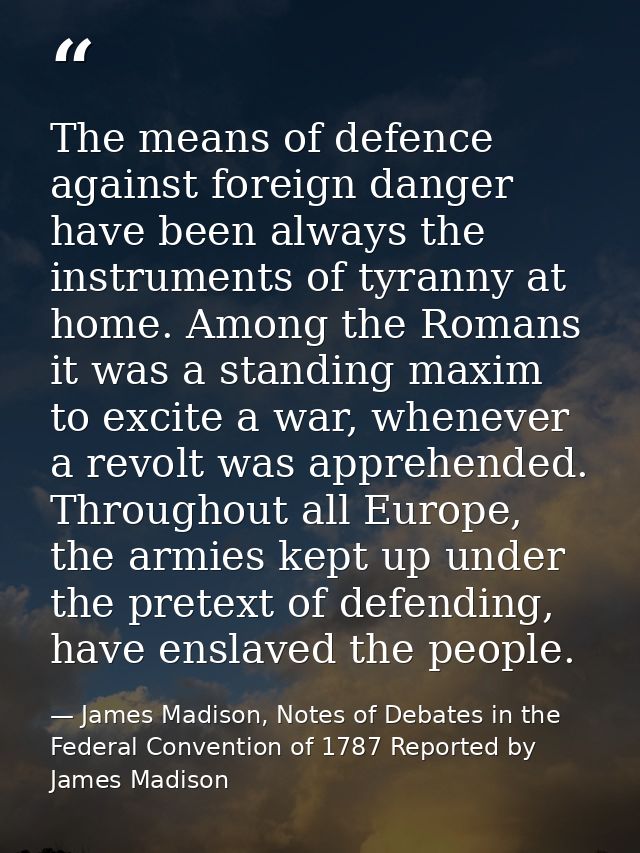 The means of defence against foreign danger have been always the instruments of tyranny at home. Among the Romans it was — James Madison, Notes of Debates in the Federal Convention of 1787 Reported by James Madison