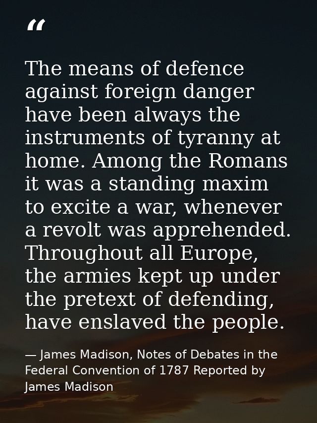 The means of defence against foreign danger have been always the instruments of tyranny at home. Among the Romans it was — James Madison, Notes of Debates in the Federal Convention of 1787 Reported by James Madison