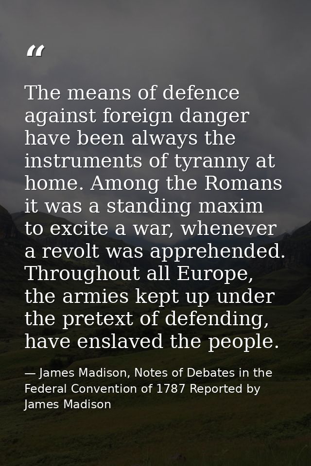The means of defence against foreign danger have been always the instruments of tyranny at home. Among the Romans it was — James Madison, Notes of Debates in the Federal Convention of 1787 Reported by James Madison