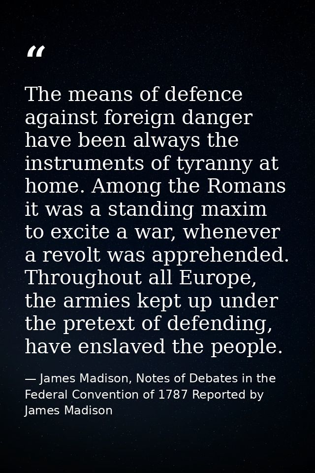 The means of defence against foreign danger have been always the instruments of tyranny at home. Among the Romans it was — James Madison, Notes of Debates in the Federal Convention of 1787 Reported by James Madison