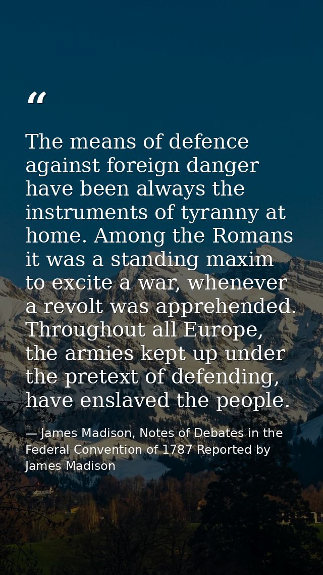 The means of defence against foreign danger have been always the instruments of tyranny at home. Among the Romans it was — James Madison, Notes of Debates in the Federal Convention of 1787 Reported by James Madison