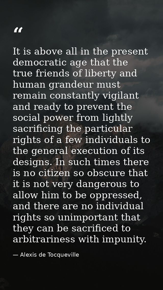 It is above all in the present democratic age that the true friends of liberty and human grandeur must remain constantly — Alexis de Tocqueville