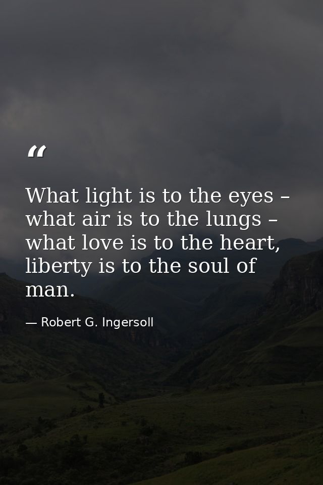 What light is to the eyes – what air is to the lungs – what love is to the heart, liberty is to the soul of man. — Robert G. Ingersoll