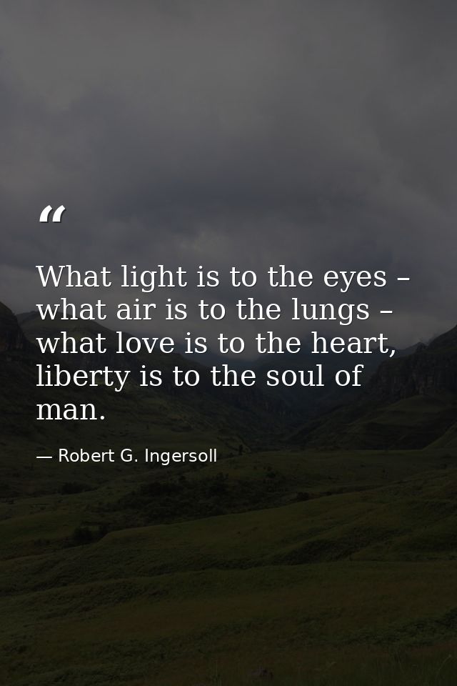 What light is to the eyes – what air is to the lungs – what love is to the heart, liberty is to the soul of man. — Robert G. Ingersoll