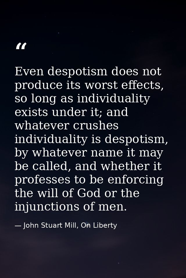 Even despotism does not produce its worst effects, so long as individuality exists under it; and whatever crushes indivi — John Stuart Mill, On Liberty