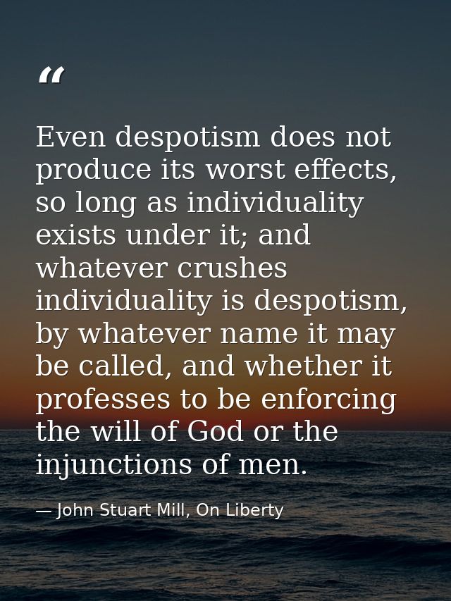 Even despotism does not produce its worst effects, so long as individuality exists under it; and whatever crushes indivi — John Stuart Mill, On Liberty