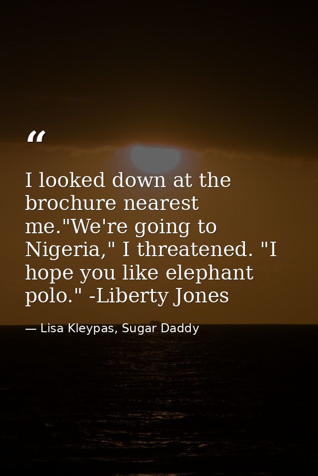 I looked down at the brochure nearest me."We're going to Nigeria," I threatened. "I hope you like elephant polo." -Liber — Lisa Kleypas, Sugar Daddy