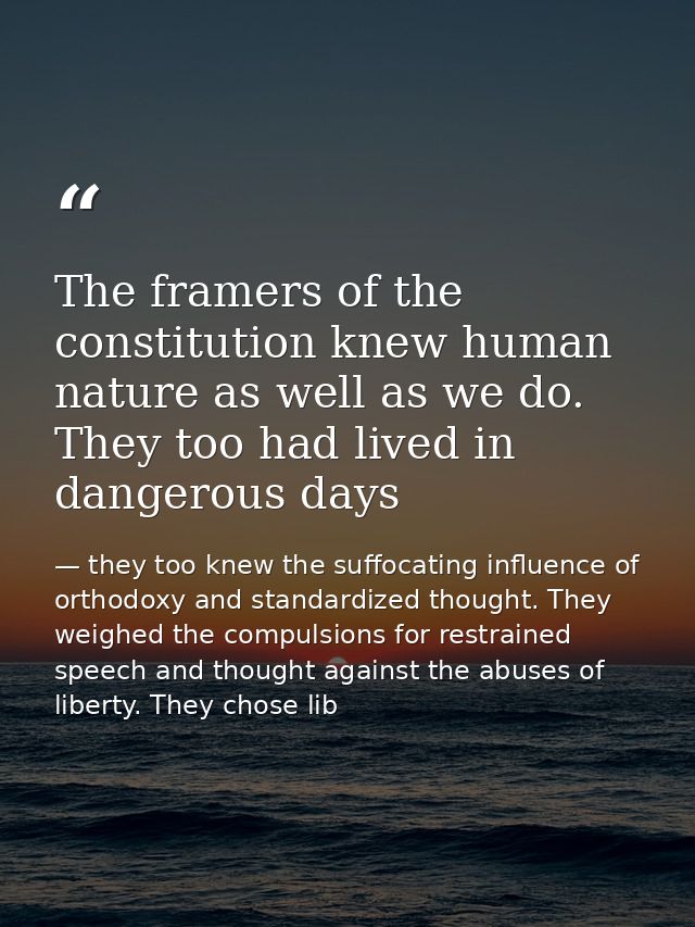 The framers of the constitution knew human nature as well as we do. They too had lived in dangerous days — they too knew the suffocating influence of orthodoxy and standardized thought. They weighed the compulsions for restrained speech and thought against the abuses of liberty. They chose lib