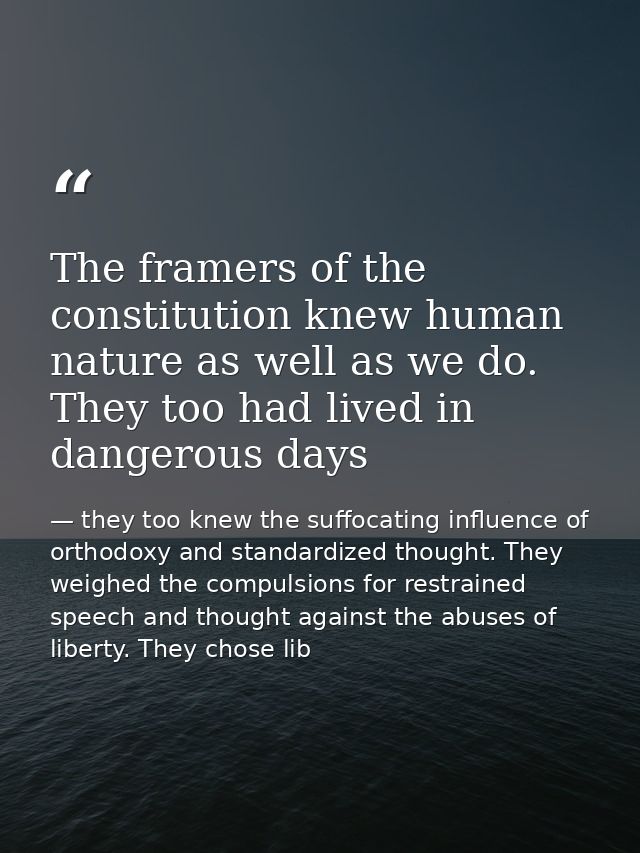 The framers of the constitution knew human nature as well as we do. They too had lived in dangerous days — they too knew the suffocating influence of orthodoxy and standardized thought. They weighed the compulsions for restrained speech and thought against the abuses of liberty. They chose lib