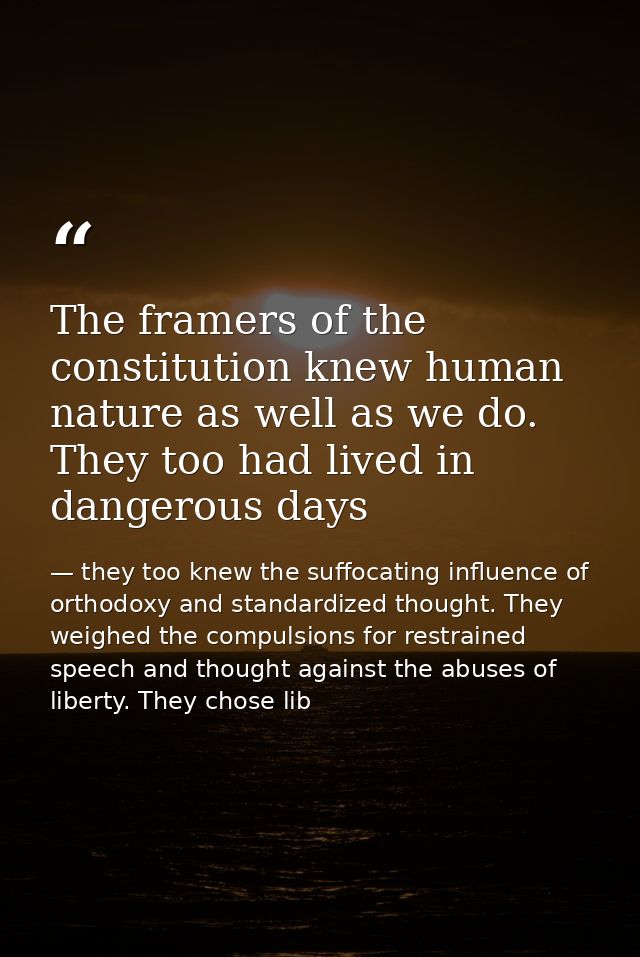 The framers of the constitution knew human nature as well as we do. They too had lived in dangerous days — they too knew the suffocating influence of orthodoxy and standardized thought. They weighed the compulsions for restrained speech and thought against the abuses of liberty. They chose lib