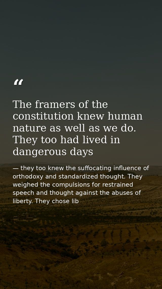 The framers of the constitution knew human nature as well as we do. They too had lived in dangerous days — they too knew the suffocating influence of orthodoxy and standardized thought. They weighed the compulsions for restrained speech and thought against the abuses of liberty. They chose lib