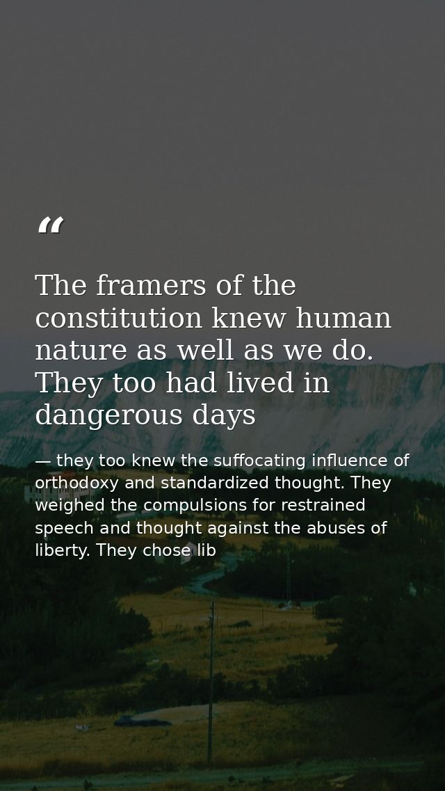 The framers of the constitution knew human nature as well as we do. They too had lived in dangerous days — they too knew the suffocating influence of orthodoxy and standardized thought. They weighed the compulsions for restrained speech and thought against the abuses of liberty. They chose lib