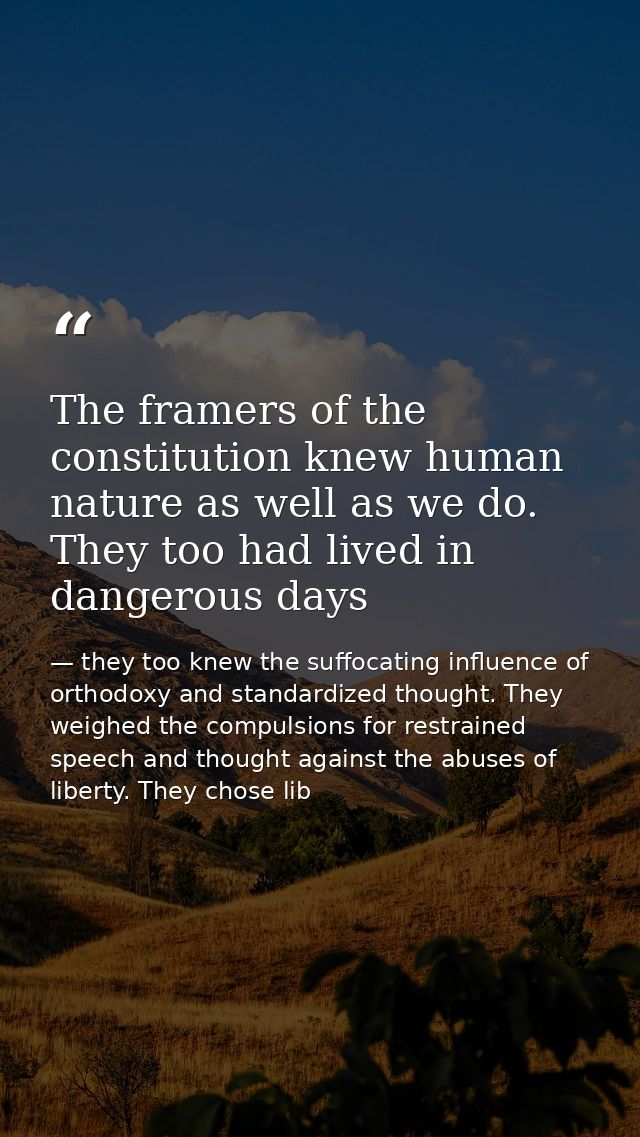 The framers of the constitution knew human nature as well as we do. They too had lived in dangerous days — they too knew the suffocating influence of orthodoxy and standardized thought. They weighed the compulsions for restrained speech and thought against the abuses of liberty. They chose lib