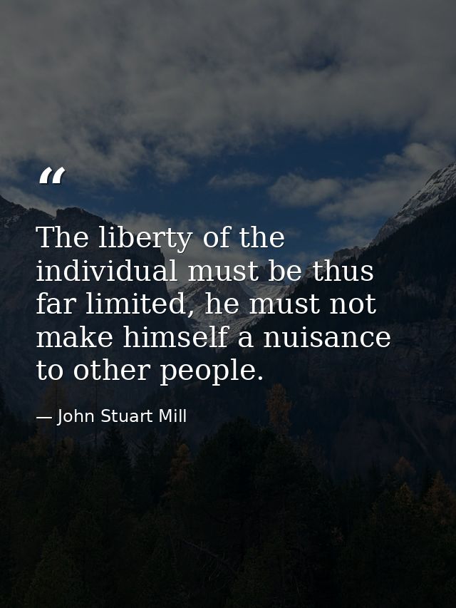 The liberty of the individual must be thus far limited, he must not make himself a nuisance to other people. — John Stuart Mill