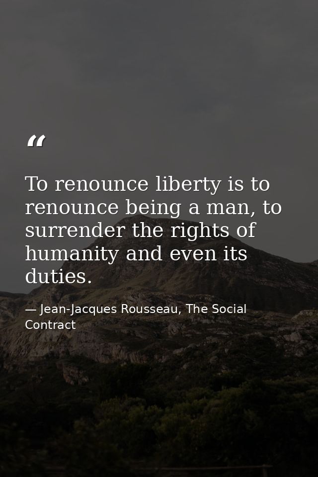 To renounce liberty is to renounce being a man, to surrender the rights of humanity and even its duties. — Jean-Jacques Rousseau, The Social Contract