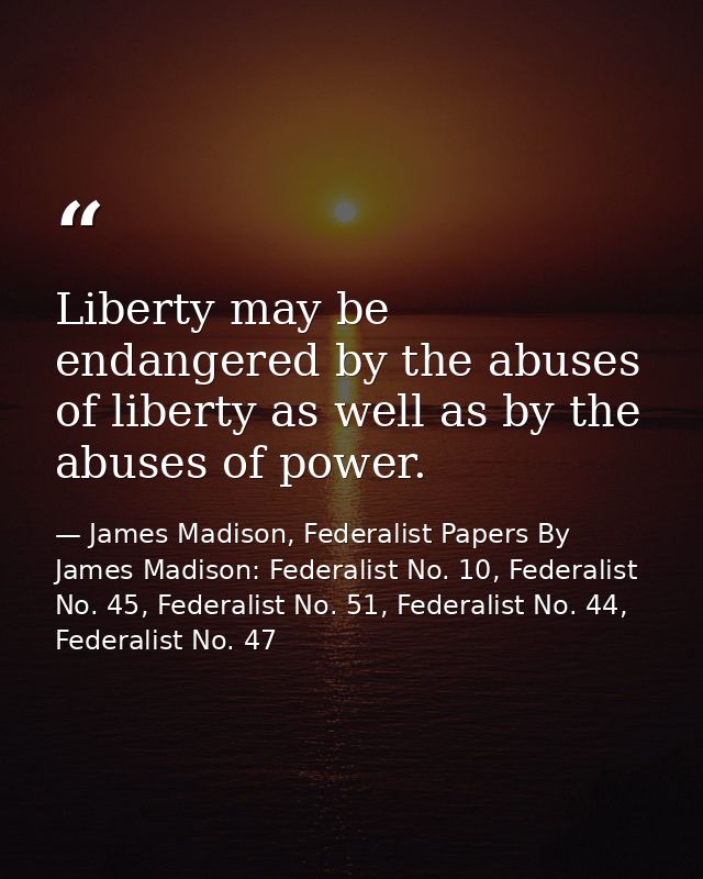 Liberty may be endangered by the abuses of liberty as well as by the abuses of power. — James Madison, Federalist Papers By James Madison: Federalist No. 10, Federalist No. 45, Federalist No. 51, Federalist No. 44, Federalist No. 47