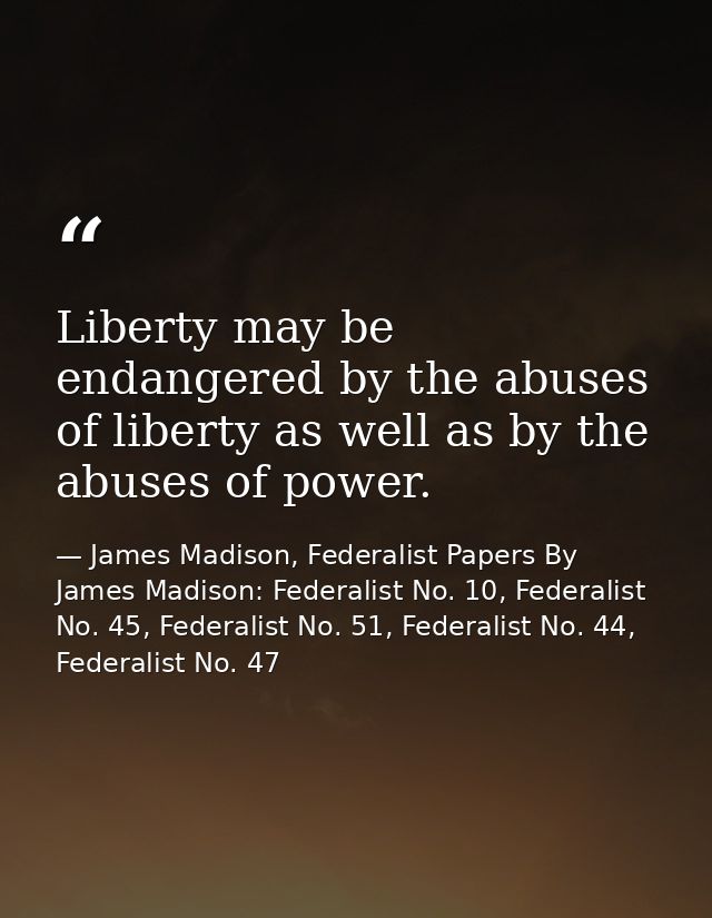 Liberty may be endangered by the abuses of liberty as well as by the abuses of power. — James Madison, Federalist Papers By James Madison: Federalist No. 10, Federalist No. 45, Federalist No. 51, Federalist No. 44, Federalist No. 47