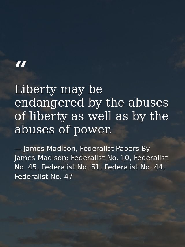 Liberty may be endangered by the abuses of liberty as well as by the abuses of power. — James Madison, Federalist Papers By James Madison: Federalist No. 10, Federalist No. 45, Federalist No. 51, Federalist No. 44, Federalist No. 47