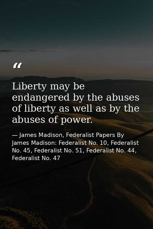 Liberty may be endangered by the abuses of liberty as well as by the abuses of power. — James Madison, Federalist Papers By James Madison: Federalist No. 10, Federalist No. 45, Federalist No. 51, Federalist No. 44, Federalist No. 47