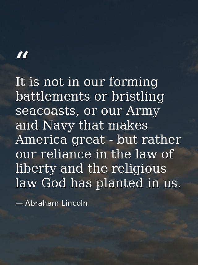 It is not in our forming battlements or bristling seacoasts, or our Army and Navy that makes America great - but rather  — Abraham Lincoln