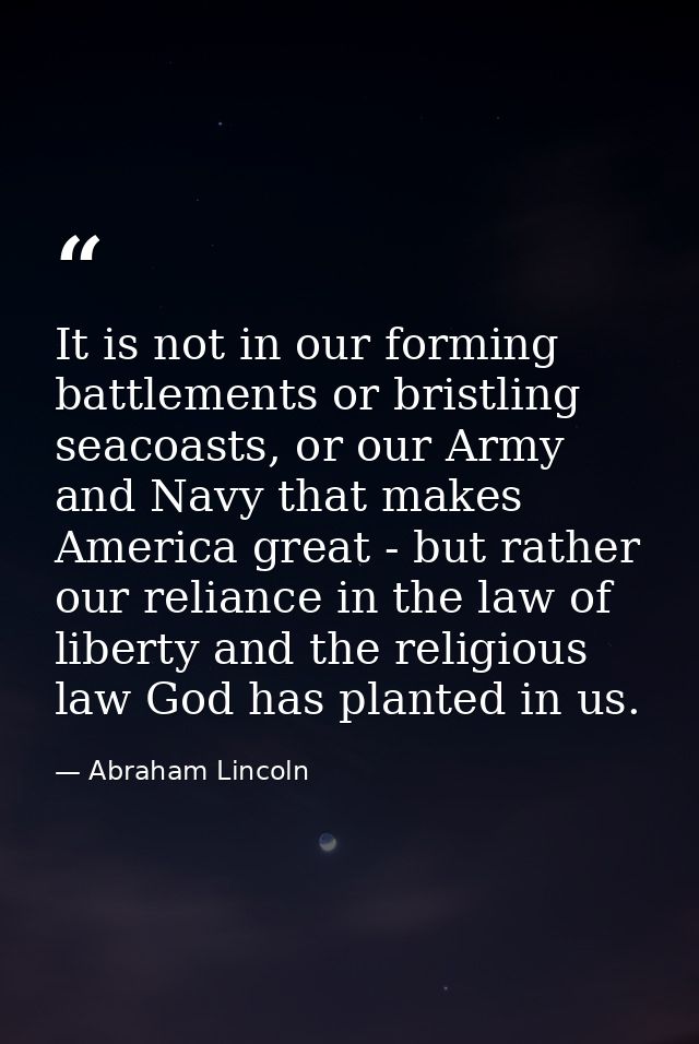 It is not in our forming battlements or bristling seacoasts, or our Army and Navy that makes America great - but rather  — Abraham Lincoln