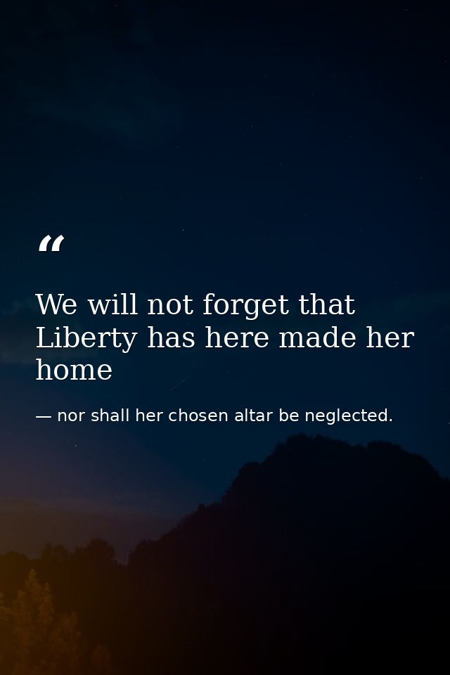 We will not forget that Liberty has here made her home — nor shall her chosen altar be neglected.