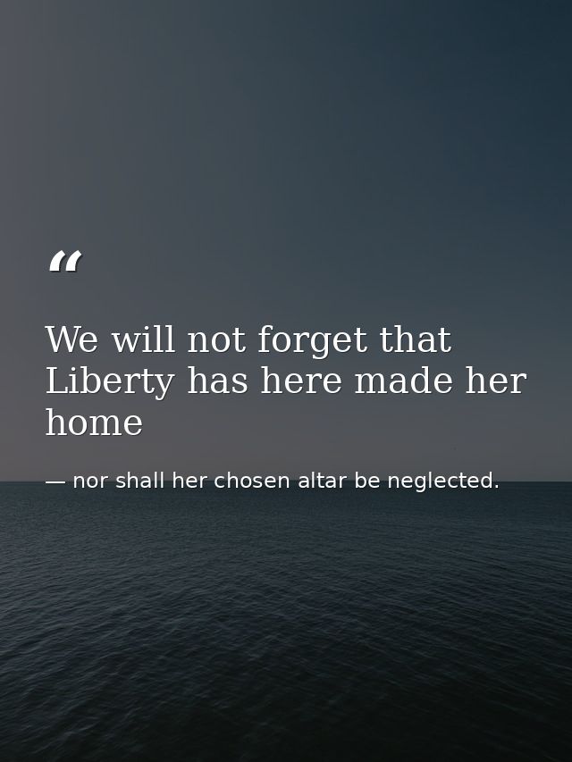 We will not forget that Liberty has here made her home — nor shall her chosen altar be neglected.