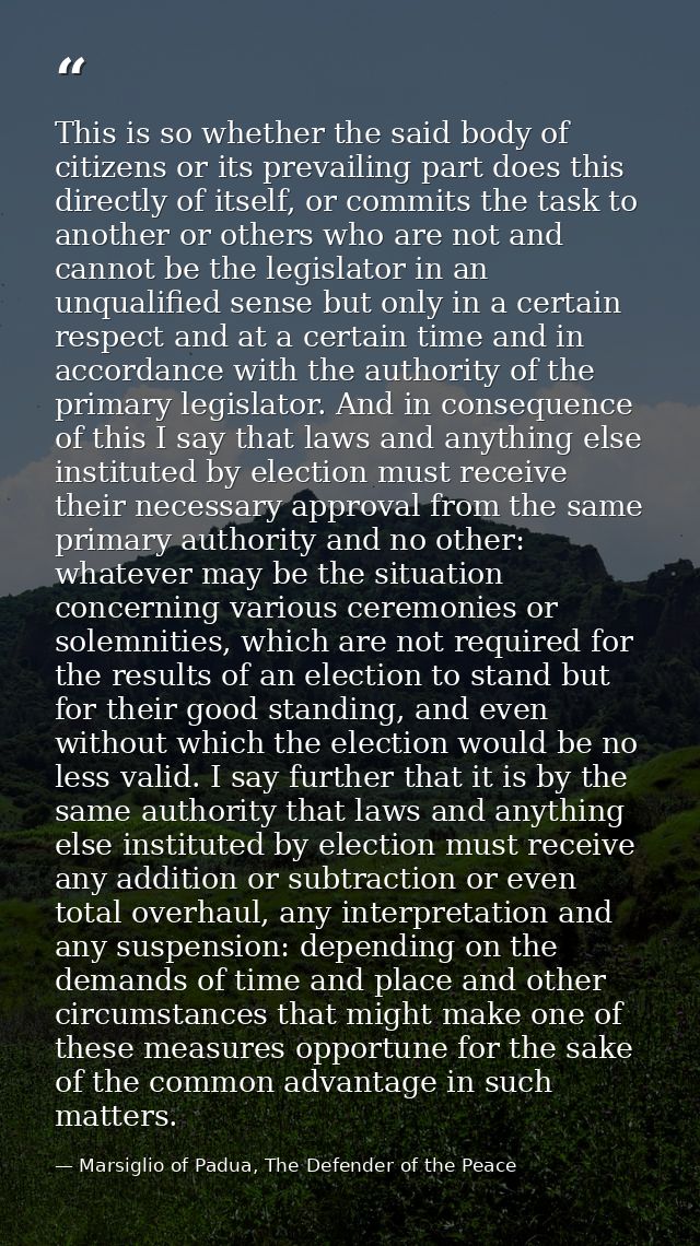 This is so whether the said body of citizens or its prevailing part does this directly of itself, or commits the task to — Marsiglio of Padua, The Defender of the Peace