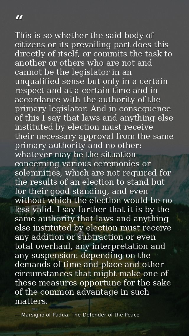 This is so whether the said body of citizens or its prevailing part does this directly of itself, or commits the task to — Marsiglio of Padua, The Defender of the Peace