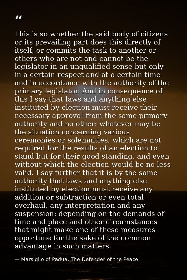 This is so whether the said body of citizens or its prevailing part does this directly of itself, or commits the task to — Marsiglio of Padua, The Defender of the Peace