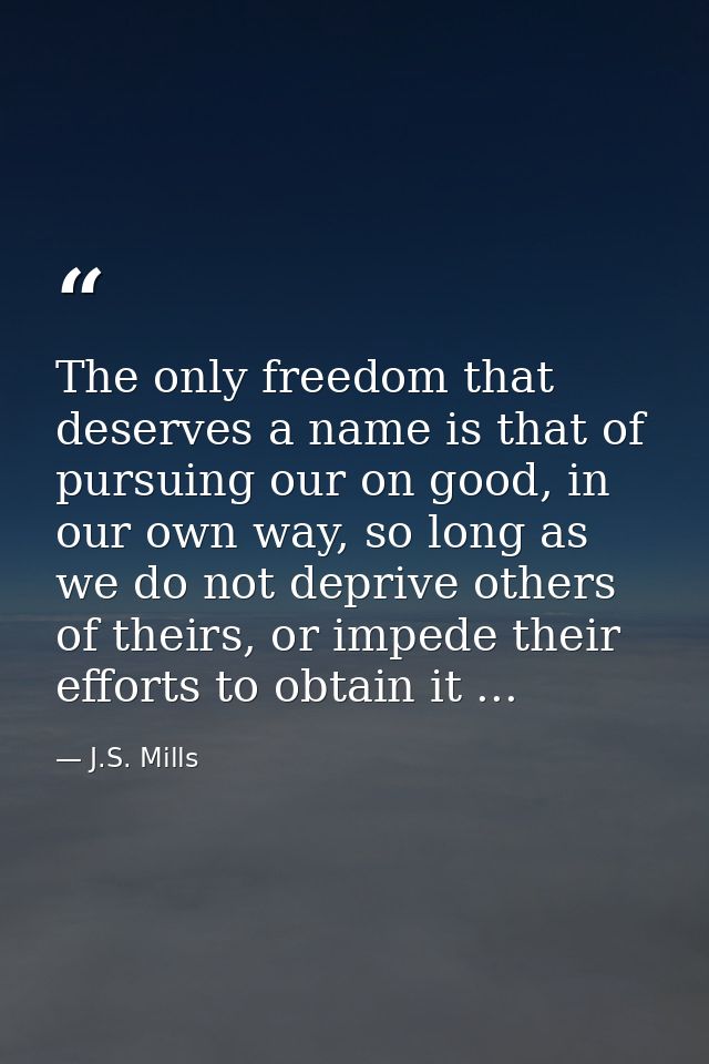 The only freedom that deserves a name is that of pursuing our on good, in our own way, so long as we do not deprive othe — J.S. Mills