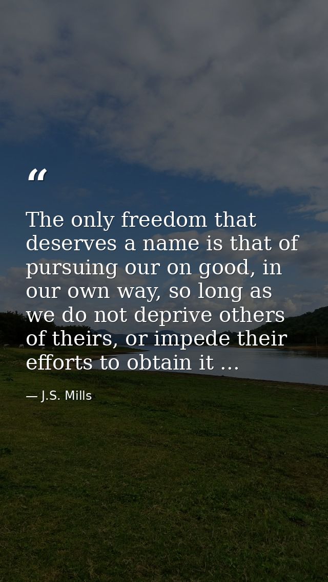 The only freedom that deserves a name is that of pursuing our on good, in our own way, so long as we do not deprive othe — J.S. Mills