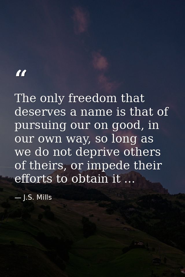 The only freedom that deserves a name is that of pursuing our on good, in our own way, so long as we do not deprive othe — J.S. Mills