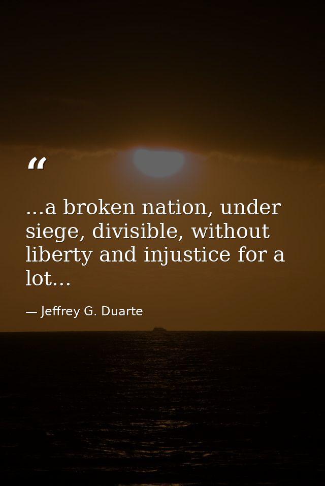 ...a broken nation, under siege, divisible, without liberty and injustice for a lot... — Jeffrey G. Duarte