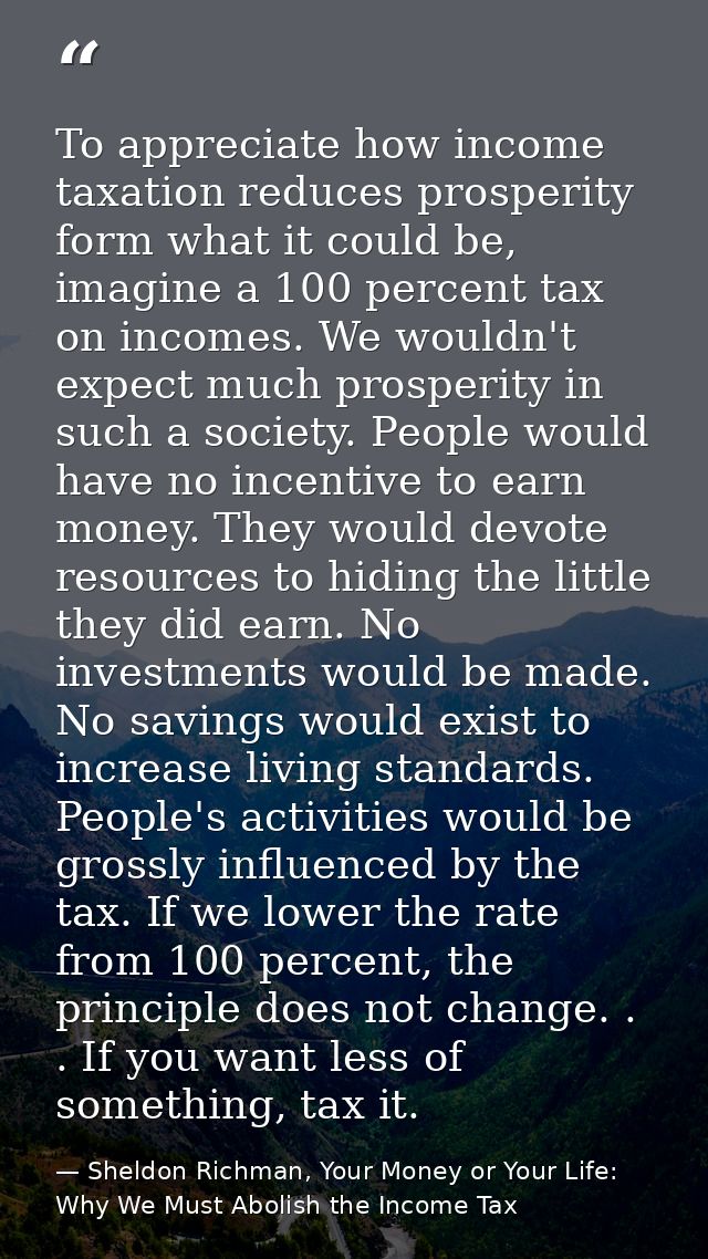 To appreciate how income taxation reduces prosperity form what it could be, imagine a 100 percent tax on incomes. We wou — Sheldon Richman, Your Money or Your Life: Why We Must Abolish the Income Tax