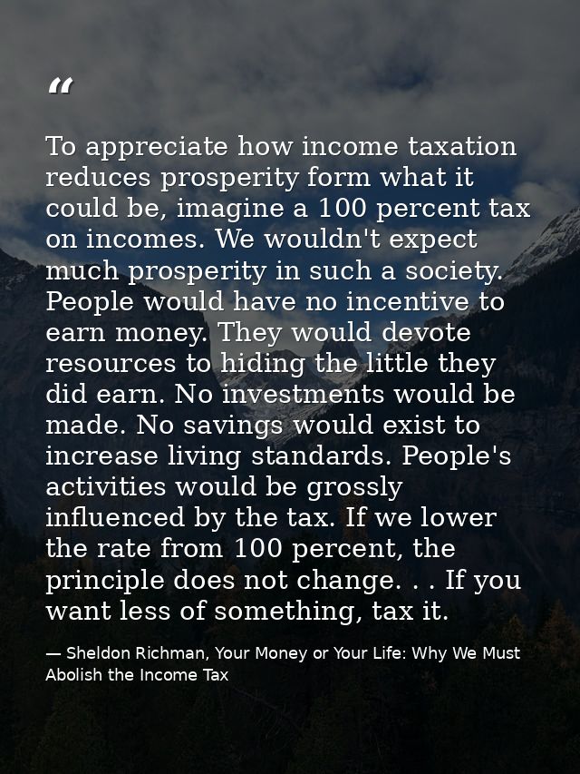 To appreciate how income taxation reduces prosperity form what it could be, imagine a 100 percent tax on incomes. We wou — Sheldon Richman, Your Money or Your Life: Why We Must Abolish the Income Tax