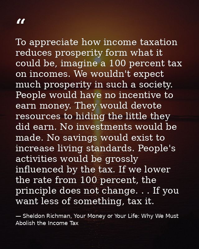 To appreciate how income taxation reduces prosperity form what it could be, imagine a 100 percent tax on incomes. We wou — Sheldon Richman, Your Money or Your Life: Why We Must Abolish the Income Tax