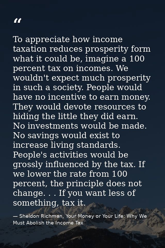 To appreciate how income taxation reduces prosperity form what it could be, imagine a 100 percent tax on incomes. We wou — Sheldon Richman, Your Money or Your Life: Why We Must Abolish the Income Tax
