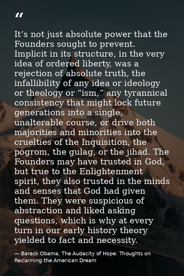 It’s not just absolute power that the Founders sought to prevent. Implicit in its structure, in the very idea of ordered — Barack Obama, The Audacity of Hope: Thoughts on Reclaiming the American Dream