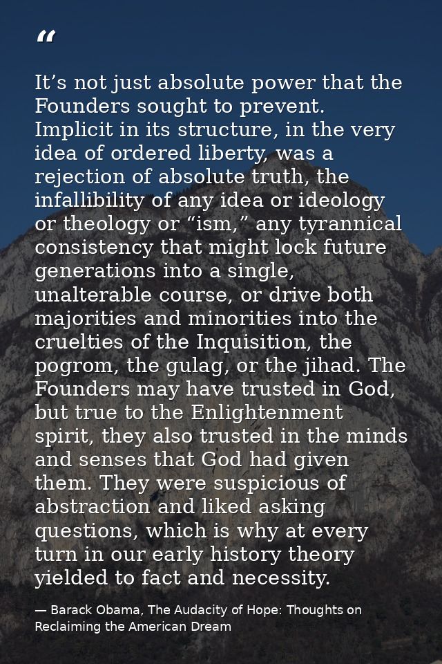 It’s not just absolute power that the Founders sought to prevent. Implicit in its structure, in the very idea of ordered — Barack Obama, The Audacity of Hope: Thoughts on Reclaiming the American Dream